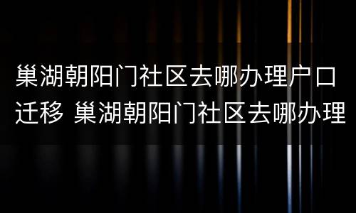 巢湖朝阳门社区去哪办理户口迁移 巢湖朝阳门社区去哪办理户口迁移证