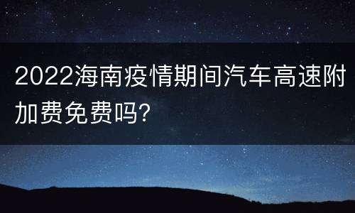 2022海南疫情期间汽车高速附加费免费吗？