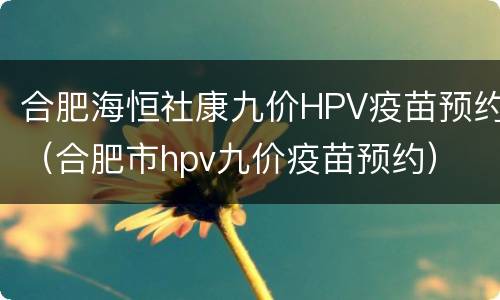 合肥海恒社康九价HPV疫苗预约（合肥市hpv九价疫苗预约）