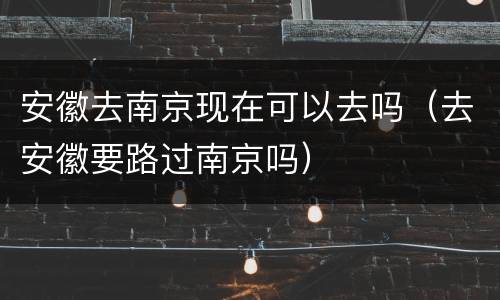 安徽去南京现在可以去吗（去安徽要路过南京吗）