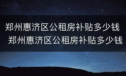 郑州惠济区公租房补贴多少钱 郑州惠济区公租房补贴多少钱一年