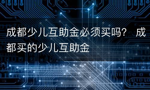 成都少儿互助金必须买吗？ 成都买的少儿互助金