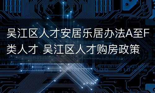 吴江区人才安居乐居办法A至F类人才 吴江区人才购房政策