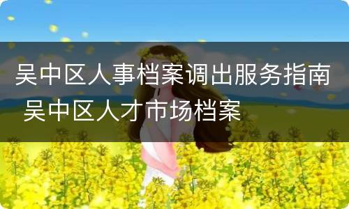 吴中区人事档案调出服务指南 吴中区人才市场档案