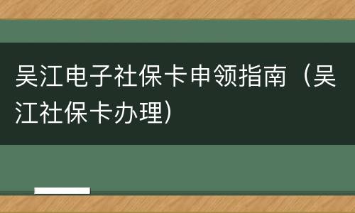 吴江电子社保卡申领指南（吴江社保卡办理）