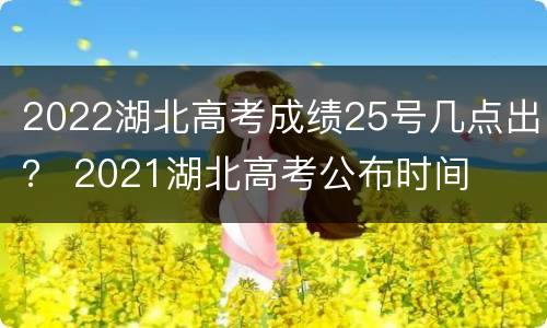 2022湖北高考成绩25号几点出？ 2021湖北高考公布时间