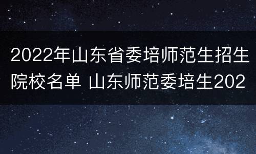 2022年山东省委培师范生招生院校名单 山东师范委培生2020