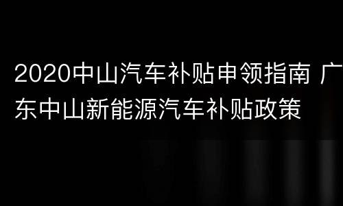 2020中山汽车补贴申领指南 广东中山新能源汽车补贴政策