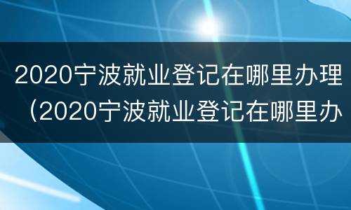 2020宁波就业登记在哪里办理（2020宁波就业登记在哪里办理手续）