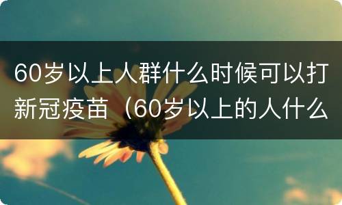60岁以上人群什么时候可以打新冠疫苗（60岁以上的人什么时候能打新冠疫苗）