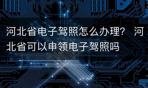 河北省电子驾照怎么办理？ 河北省可以申领电子驾照吗