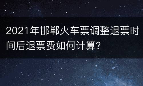 2021年邯郸火车票调整退票时间后退票费如何计算？