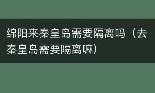 绵阳来秦皇岛需要隔离吗（去秦皇岛需要隔离嘛）