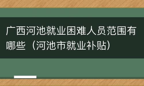 广西河池就业困难人员范围有哪些（河池市就业补贴）