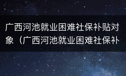 广西河池就业困难社保补贴对象（广西河池就业困难社保补贴对象有哪些）