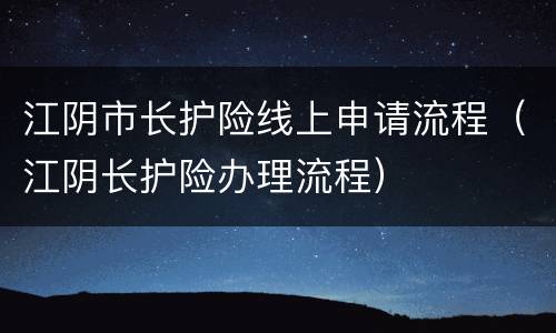 江阴市长护险线上申请流程（江阴长护险办理流程）