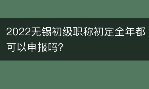 2022无锡初级职称初定全年都可以申报吗？