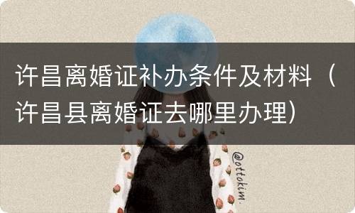 许昌离婚证补办条件及材料（许昌县离婚证去哪里办理）