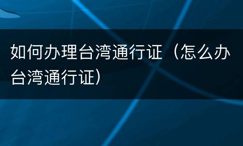 如何办理台湾通行证（怎么办台湾通行证）