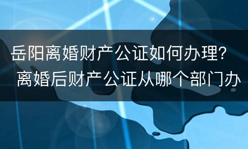 岳阳离婚财产公证如何办理？ 离婚后财产公证从哪个部门办理