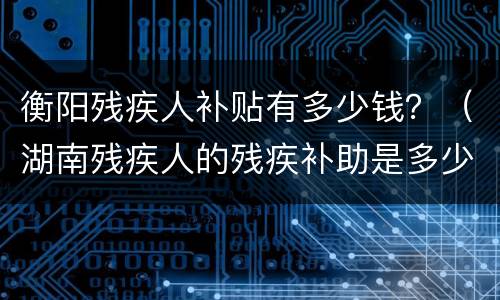 衡阳残疾人补贴有多少钱？（湖南残疾人的残疾补助是多少钱一个月）