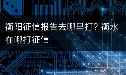 衡阳征信报告去哪里打? 衡水在哪打征信