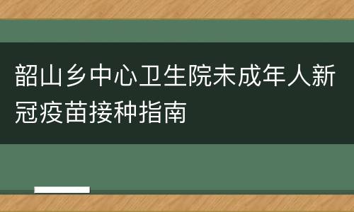 韶山乡中心卫生院未成年人新冠疫苗接种指南