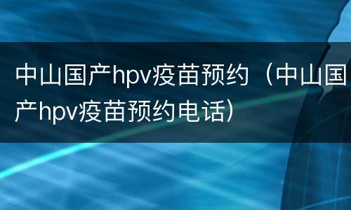 中山国产hpv疫苗预约（中山国产hpv疫苗预约电话）