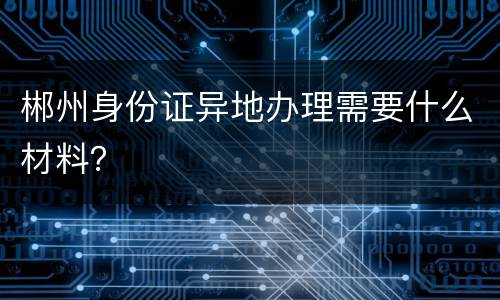 郴州身份证异地办理需要什么材料？