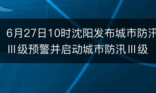 6月27日10时沈阳发布城市防汛Ⅲ级预警并启动城市防汛Ⅲ级应急响应