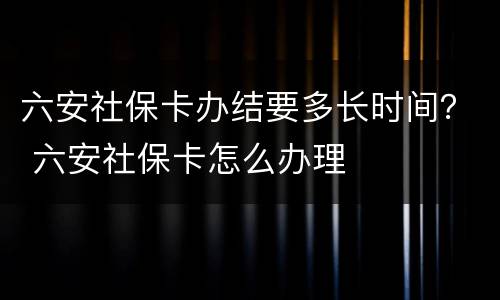 六安社保卡办结要多长时间？ 六安社保卡怎么办理