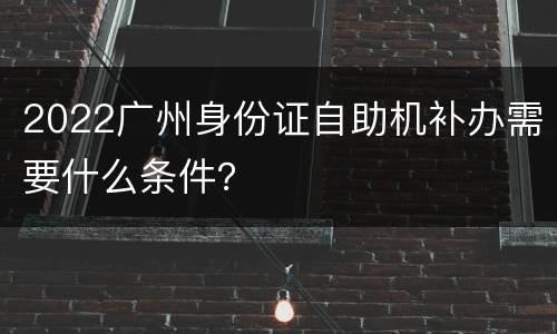 2022广州身份证自助机补办需要什么条件？