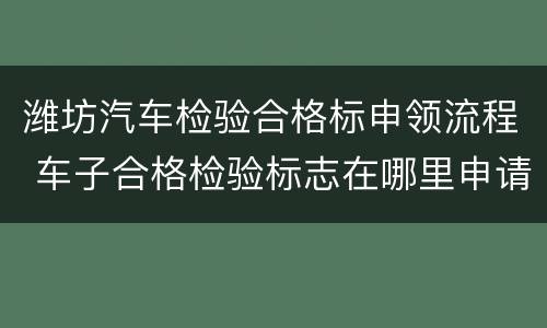 潍坊汽车检验合格标申领流程 车子合格检验标志在哪里申请