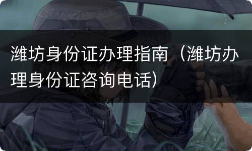 潍坊身份证办理指南（潍坊办理身份证咨询电话）