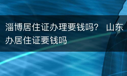 淄博居住证办理要钱吗？ 山东办居住证要钱吗