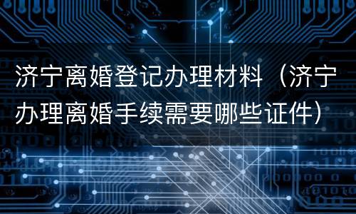 济宁离婚登记办理材料（济宁办理离婚手续需要哪些证件）