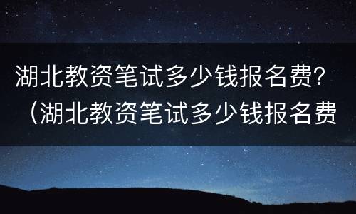 湖北教资笔试多少钱报名费？（湖北教资笔试多少钱报名费一次）