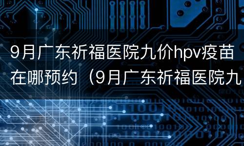9月广东祈福医院九价hpv疫苗在哪预约（9月广东祈福医院九价hpv疫苗在哪预约）