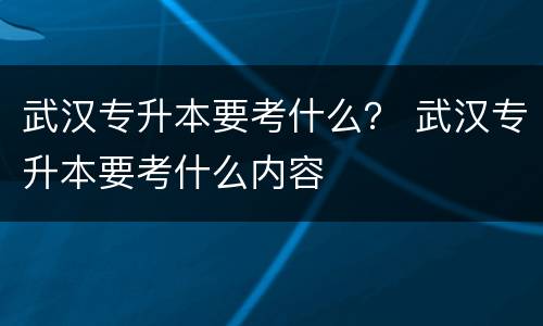 武汉专升本要考什么？ 武汉专升本要考什么内容