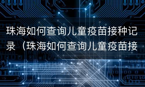 珠海如何查询儿童疫苗接种记录（珠海如何查询儿童疫苗接种记录明细）