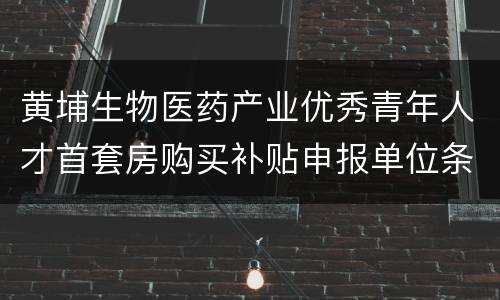 黄埔生物医药产业优秀青年人才首套房购买补贴申报单位条件