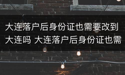 大连落户后身份证也需要改到大连吗 大连落户后身份证也需要改到大连吗