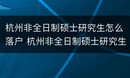杭州非全日制硕士研究生怎么落户 杭州非全日制硕士研究生怎么落户的