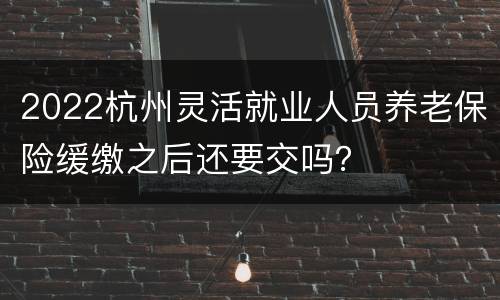 2022杭州灵活就业人员养老保险缓缴之后还要交吗？