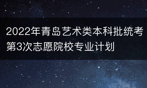 2022年青岛艺术类本科批统考第3次志愿院校专业计划