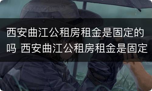 西安曲江公租房租金是固定的吗 西安曲江公租房租金是固定的吗多少钱