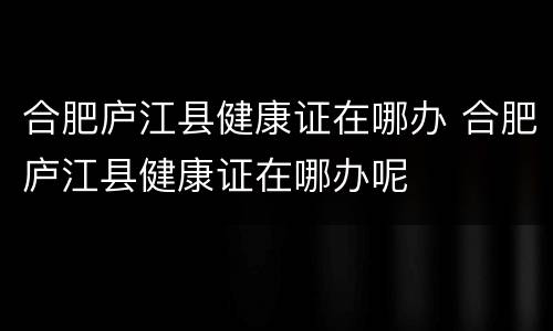 合肥庐江县健康证在哪办 合肥庐江县健康证在哪办呢