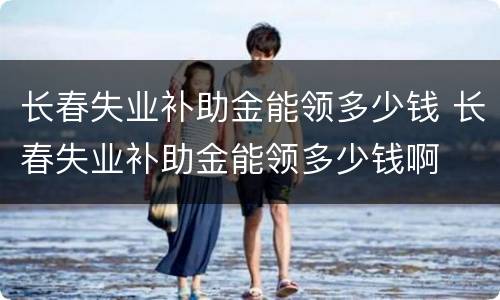 长春失业补助金能领多少钱 长春失业补助金能领多少钱啊