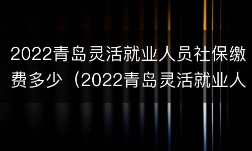 2022青岛灵活就业人员社保缴费多少（2022青岛灵活就业人员社保缴费多少钱包括医保）