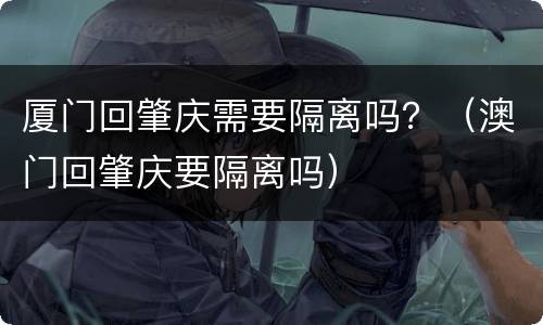 厦门回肇庆需要隔离吗？（澳门回肇庆要隔离吗）